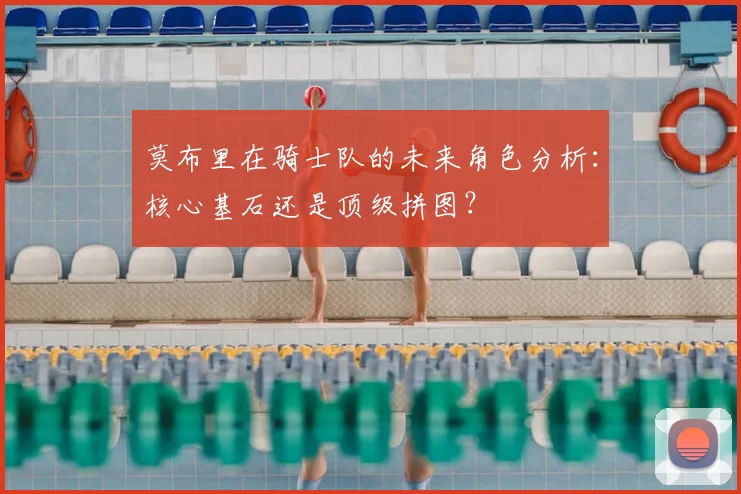 莫布里在骑士队的未来角色分析:核心基石还是顶级拼图?