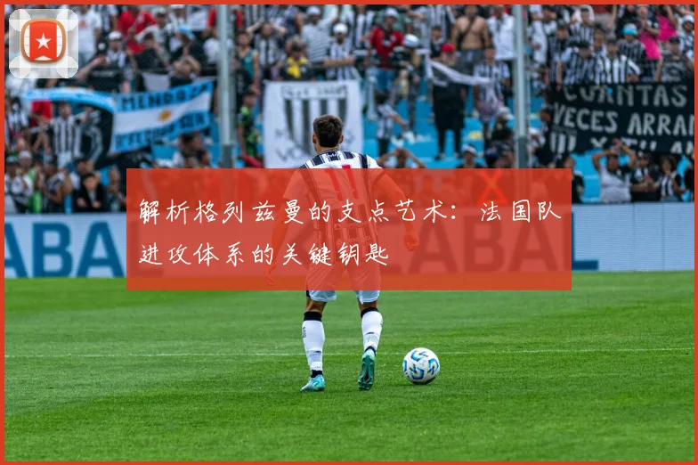 解析格列兹曼的支点艺术：法国队进攻体系的关键钥匙