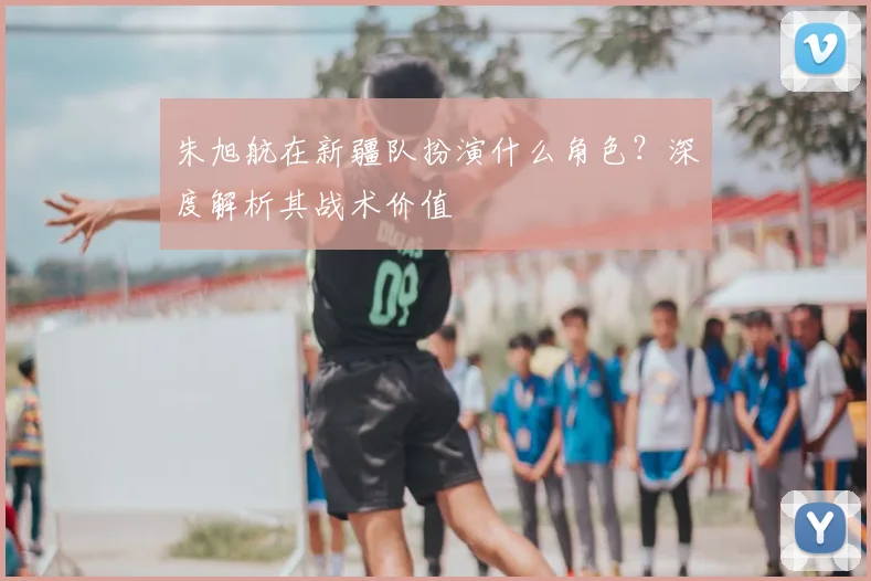 朱旭航在新疆队扮演什么角色?深度解析其战术价值