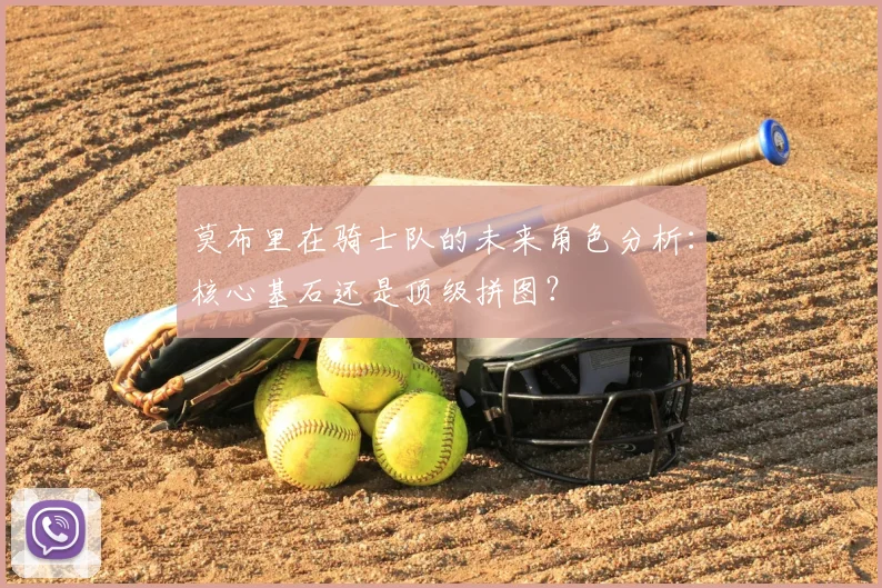 莫布里在骑士队的未来角色分析:核心基石还是顶级拼图?