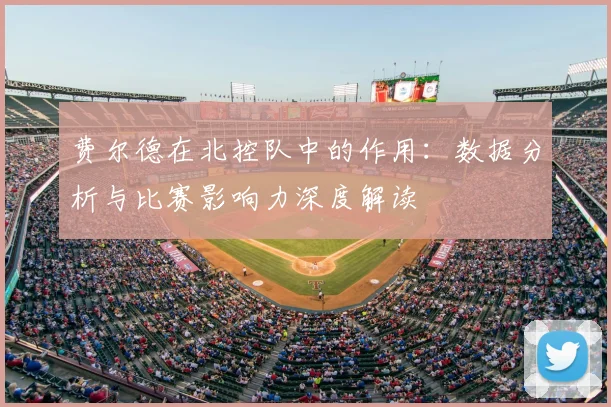费尔德在北控队中的作用:数据分析与比赛影响力深度解读
