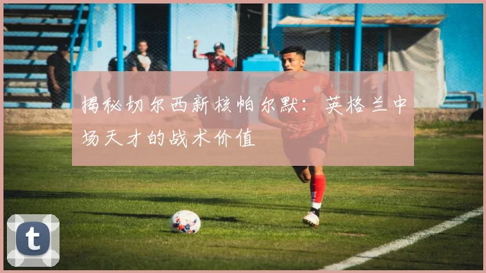 揭秘切尔西新核帕尔默:英格兰中场天才的战术价值
