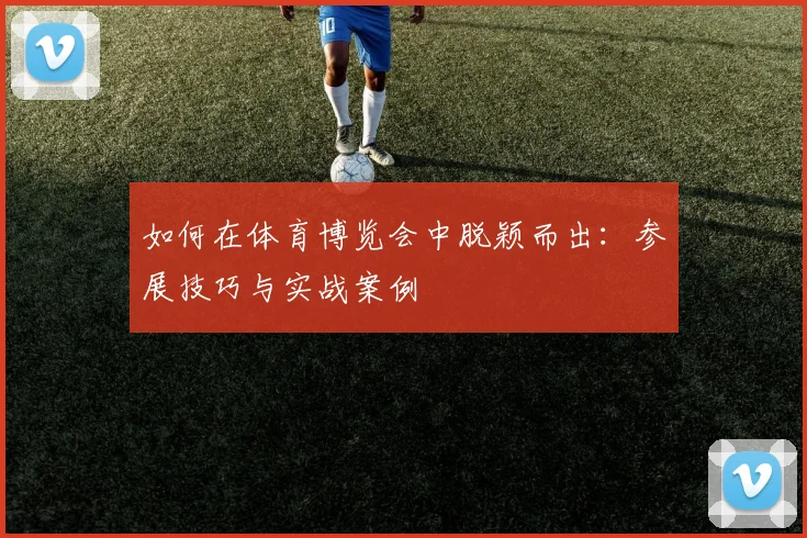 如何在体育博览会中脱颖而出：参展技巧与实战案例