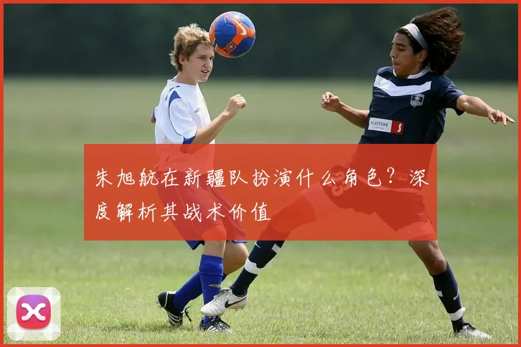 朱旭航在新疆队扮演什么角色?深度解析其战术价值